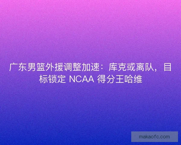 广东男篮外援调整加速：库克或离队，目标锁定 NCAA 得分王哈维