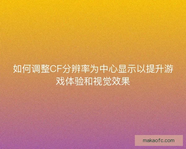 如何调整CF分辨率为中心显示以提升游戏体验和视觉效果