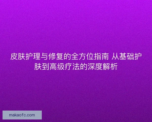 皮肤护理与修复的全方位指南 从基础护肤到高级疗法的深度解析