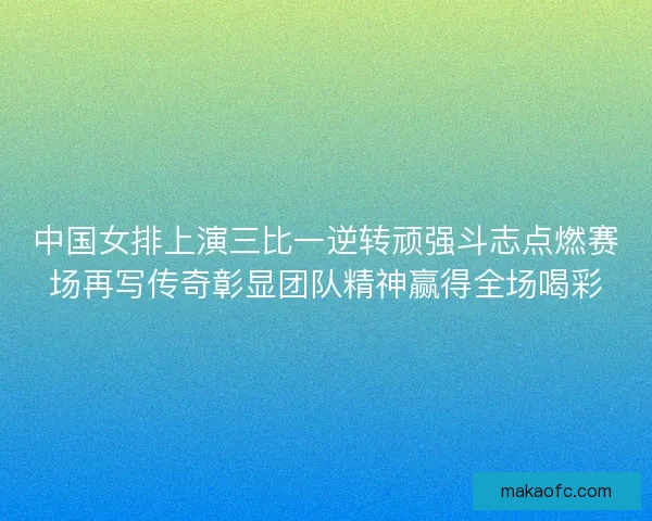 中国女排上演三比一逆转顽强斗志点燃赛场再写传奇彰显团队精神赢得全场喝彩