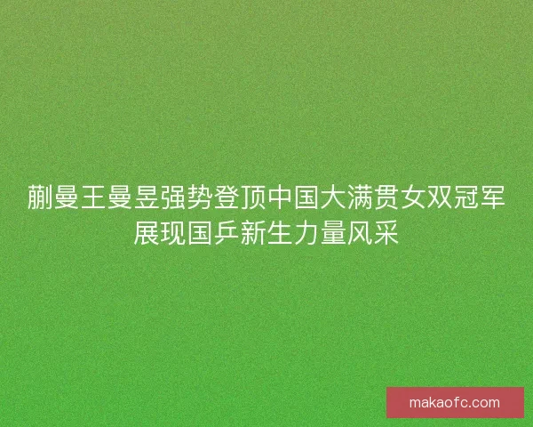 蒯曼王曼昱强势登顶中国大满贯女双冠军展现国乒新生力量风采
