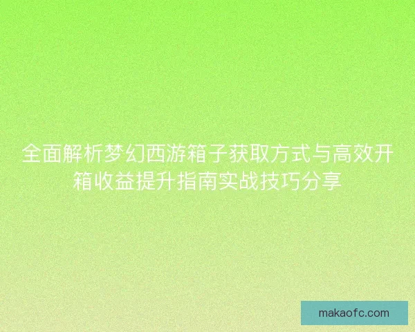 全面解析梦幻西游箱子获取方式与高效开箱收益提升指南实战技巧分享