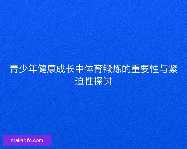 青少年健康成长中体育锻炼的重要性与紧迫性探讨 青少年健康成长中体育锻炼的重要性与紧迫性探讨