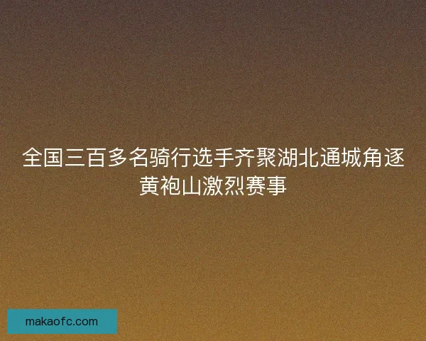 全国三百多名骑行选手齐聚湖北通城角逐黄袍山激烈赛事 全国三百多名骑行选手齐聚湖北通城角逐黄袍山激烈赛事