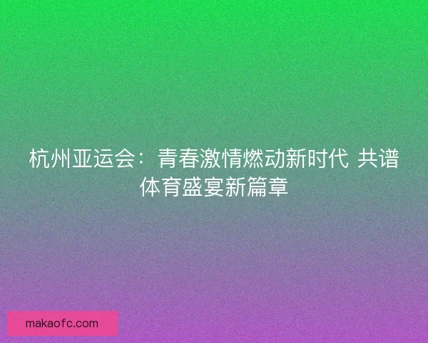 杭州亚运会：青春激情燃动新时代 共谱体育盛宴新篇章
