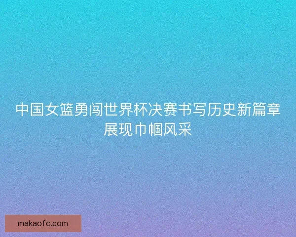 中国女篮勇闯世界杯决赛书写历史新篇章展现巾帼风采
