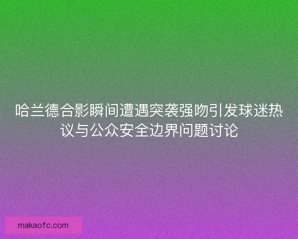 哈兰德合影瞬间遭遇突袭强吻引发球迷热议与公众安全边界问题讨论 哈兰德合影瞬间遭遇突袭强吻引发球迷热议与公众安全边界问题讨论
