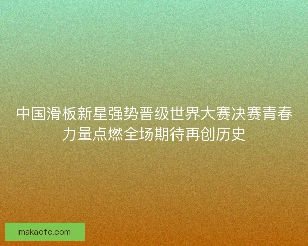 中国滑板新星强势晋级世界大赛决赛青春力量点燃全场期待再创历史