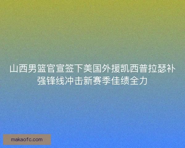 山西男篮官宣签下美国外援凯西普拉瑟补强锋线冲击新赛季佳绩全力