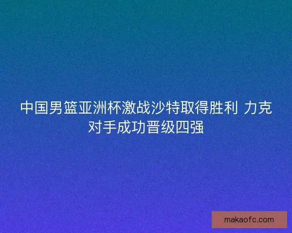 中国男篮亚洲杯激战沙特取得胜利 力克对手成功晋级四强 中国男篮亚洲杯激战沙特取得胜利 力克对手成功晋级四强