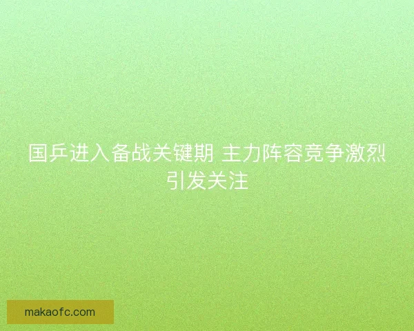 国乒进入备战关键期 主力阵容竞争激烈引发关注