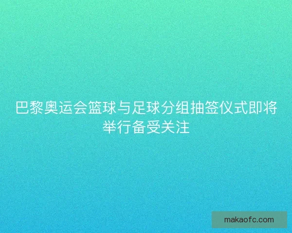 巴黎奥运会篮球与足球分组抽签仪式即将举行备受关注