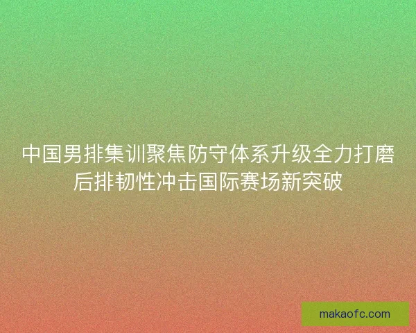 中国男排集训聚焦防守体系升级全力打磨后排韧性冲击国际赛场新突破 中国男排集训聚焦防守体系升级全力打磨后排韧性冲击国际赛场新突破