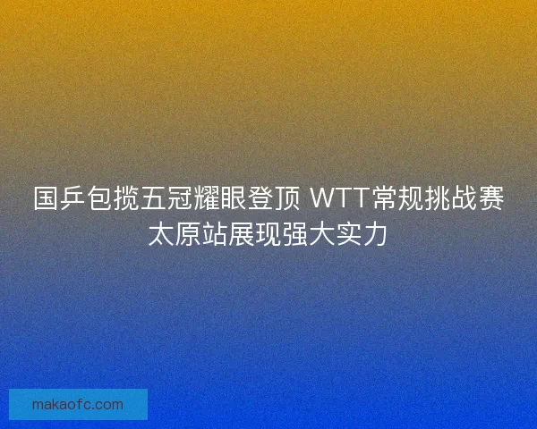 国乒包揽五冠耀眼登顶 WTT常规挑战赛太原站展现强大实力