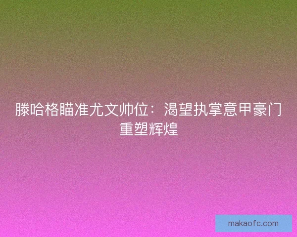 滕哈格瞄准尤文帅位：渴望执掌意甲豪门重塑辉煌
