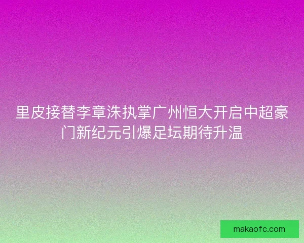 里皮接替李章洙执掌广州恒大开启中超豪门新纪元引爆足坛期待升温 里皮接替李章洙执掌广州恒大开启中超豪门新纪元引爆足坛期待升温