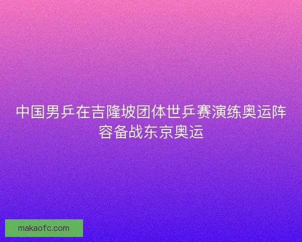 中国男乒在吉隆坡团体世乒赛演练奥运阵容备战东京奥运 中国男乒在吉隆坡团体世乒赛演练奥运阵容备战东京奥运