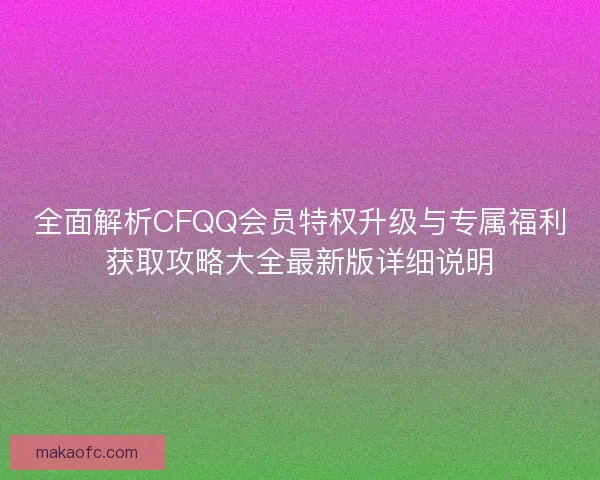 全面解析CFQQ会员特权升级与专属福利获取攻略大全最新版详细说明 全面解析CFQQ会员特权升级与专属福利获取攻略大全最新版详细说明