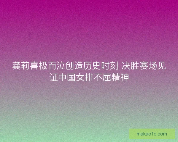 龚莉喜极而泣创造历史时刻 决胜赛场见证中国女排不屈精神